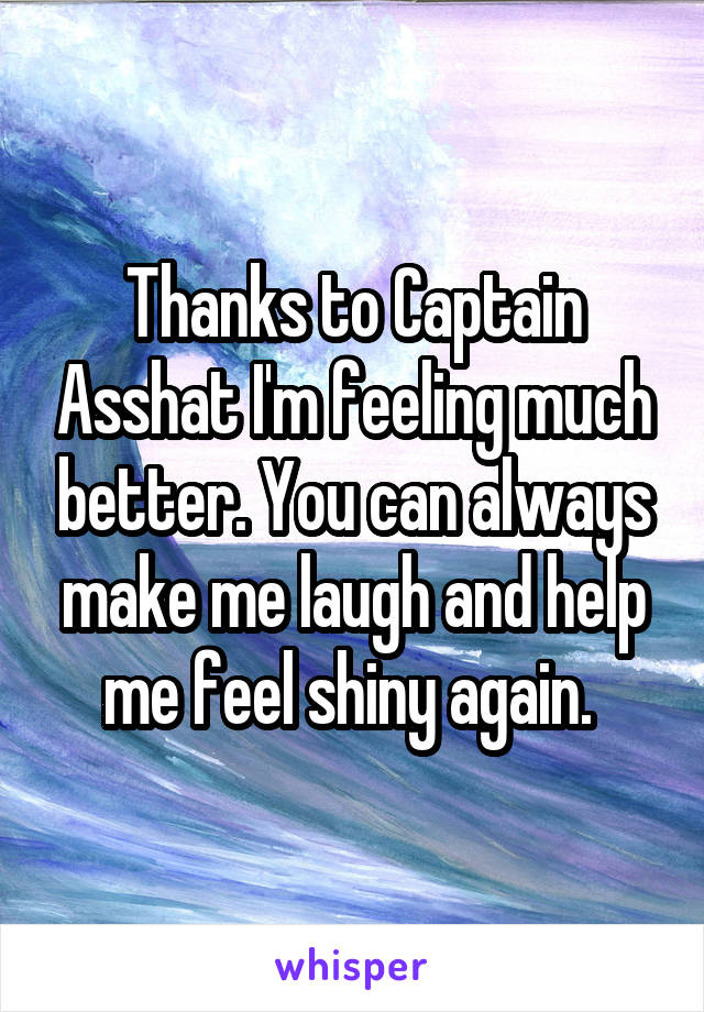 Thanks to Captain Asshat I'm feeling much better. You can always make me laugh and help me feel shiny again. 