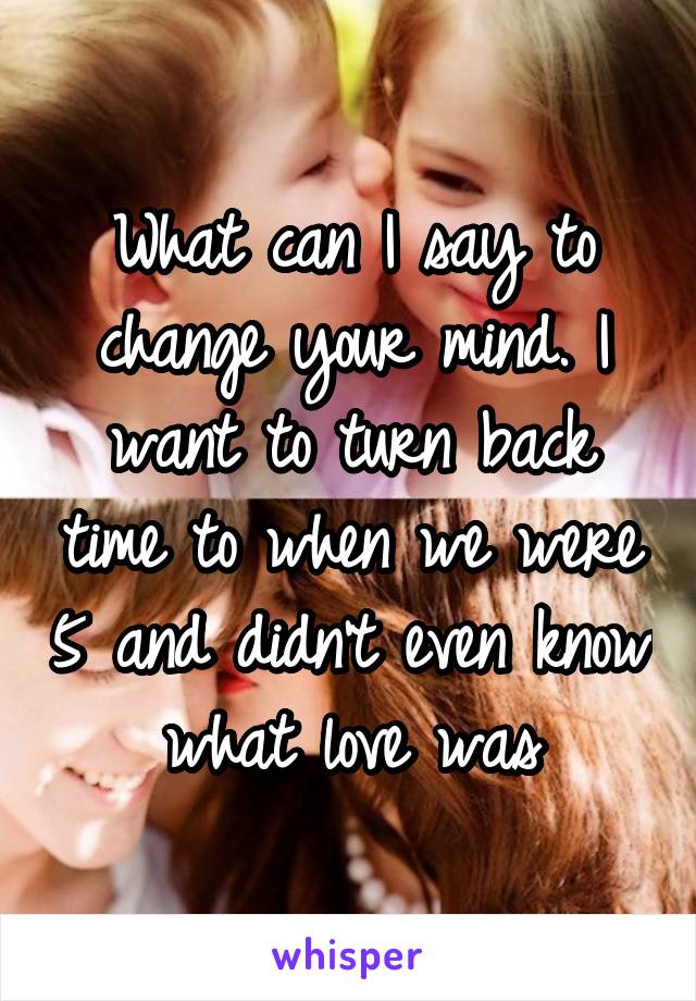 What can I say to change your mind. I want to turn back time to when we were 5 and didn't even know what love was
