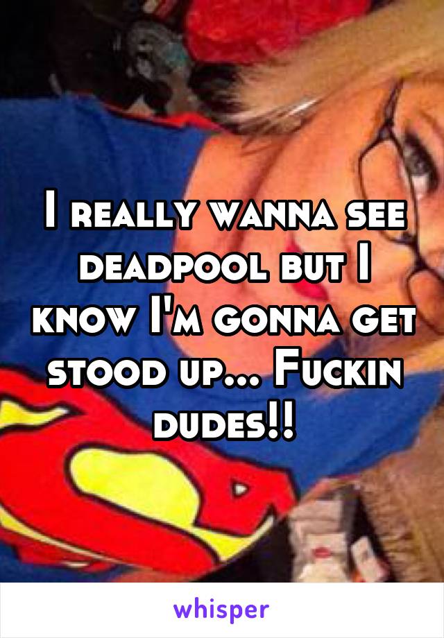 I really wanna see deadpool but I know I'm gonna get stood up... Fuckin dudes!!