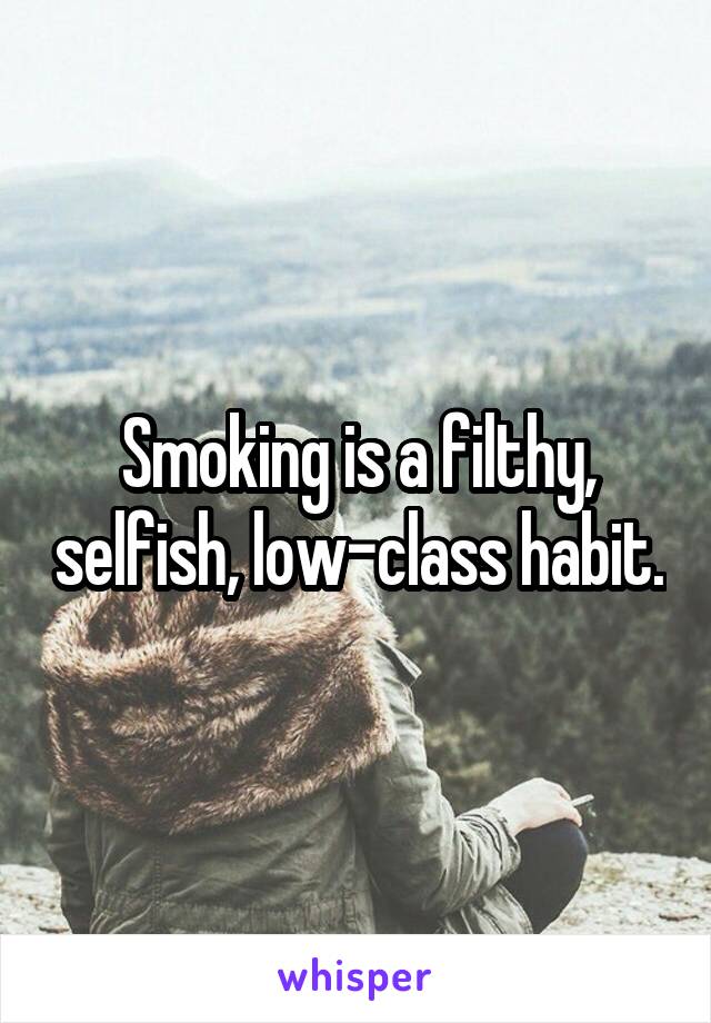 Smoking is a filthy, selfish, low-class habit.