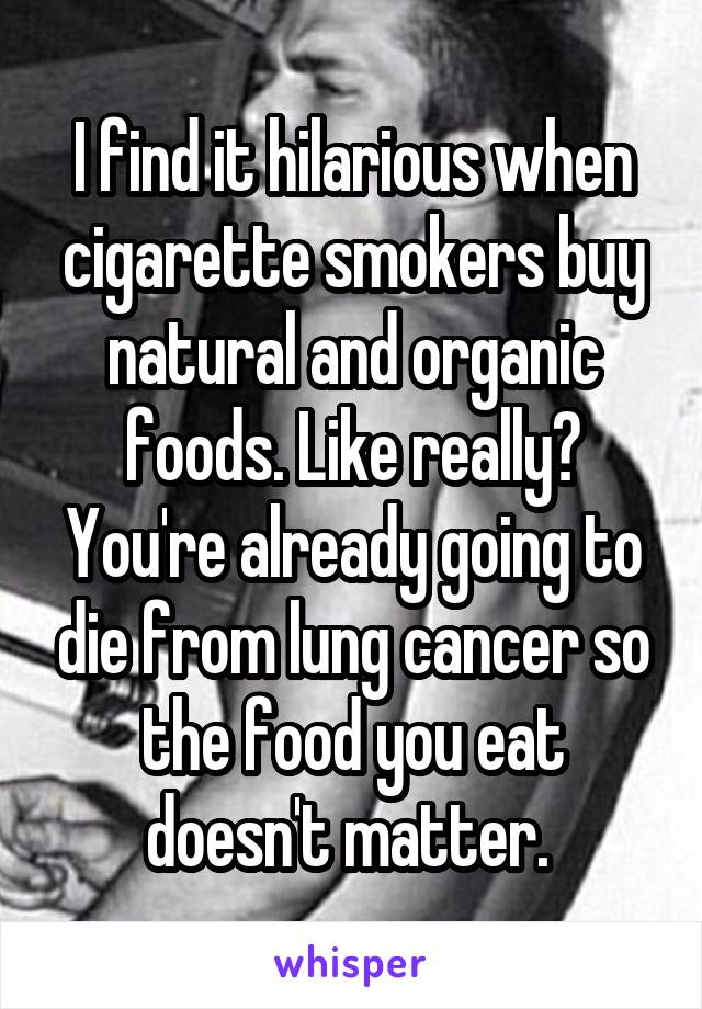 I find it hilarious when cigarette smokers buy natural and organic foods. Like really? You're already going to die from lung cancer so the food you eat doesn't matter. 
