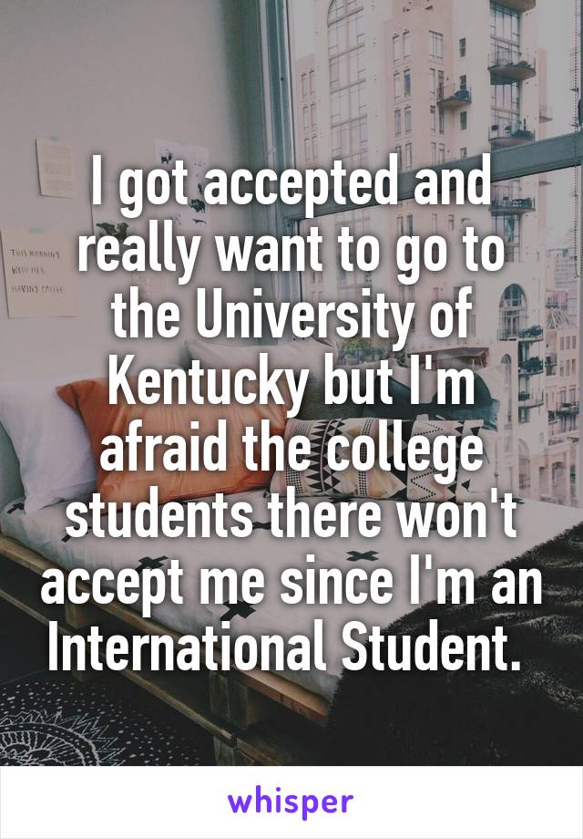 I got accepted and really want to go to the University of Kentucky but I'm afraid the college students there won't accept me since I'm an International Student. 