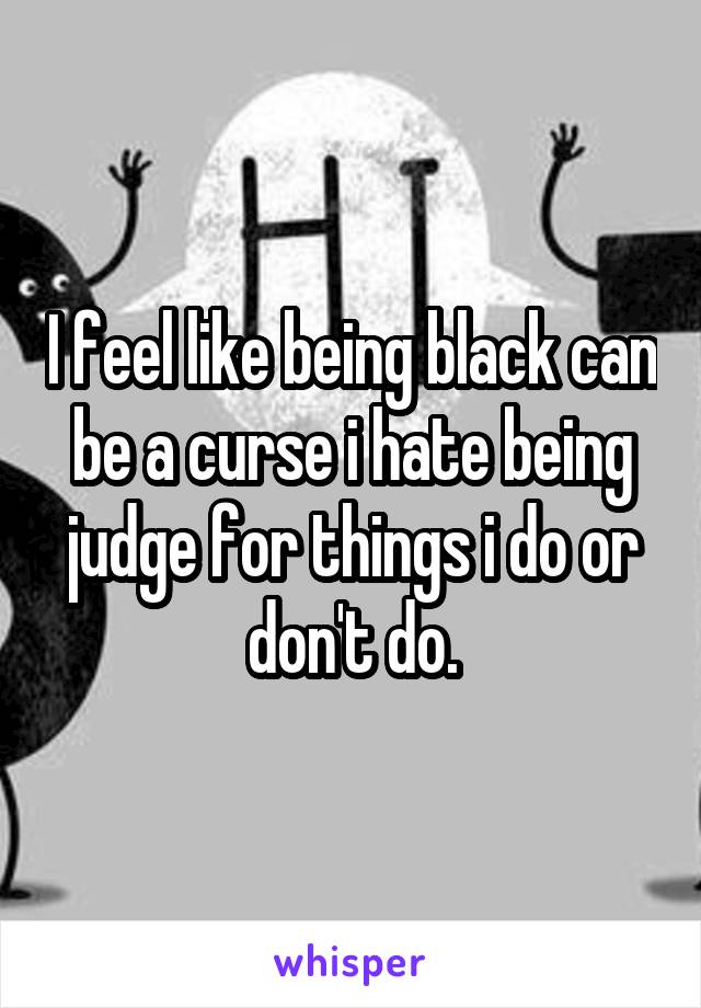 I feel like being black can be a curse i hate being judge for things i do or don't do.