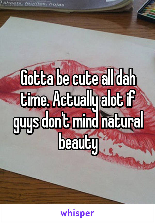 Gotta be cute all dah time. Actually alot if guys don't mind natural beauty