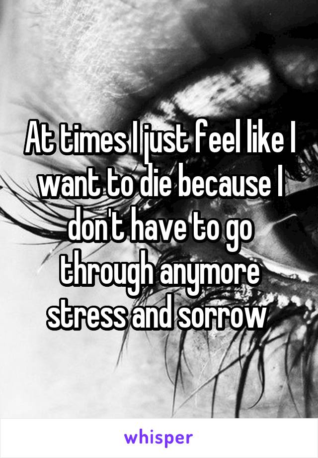 At times I just feel like I want to die because I don't have to go through anymore stress and sorrow 