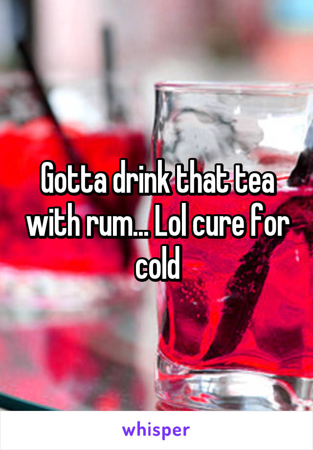 Gotta drink that tea with rum... Lol cure for cold