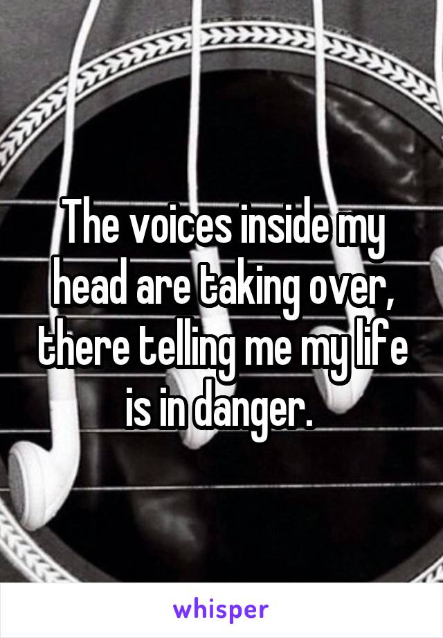 The voices inside my head are taking over, there telling me my life is in danger. 