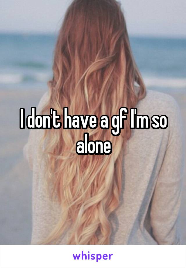 I don't have a gf I'm so alone