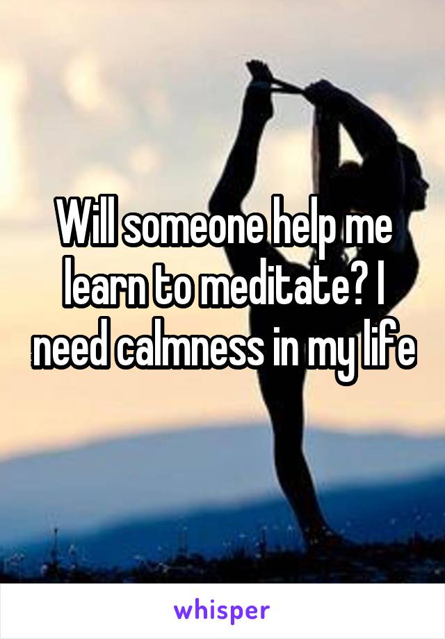 Will someone help me learn to meditate? I need calmness in my life
