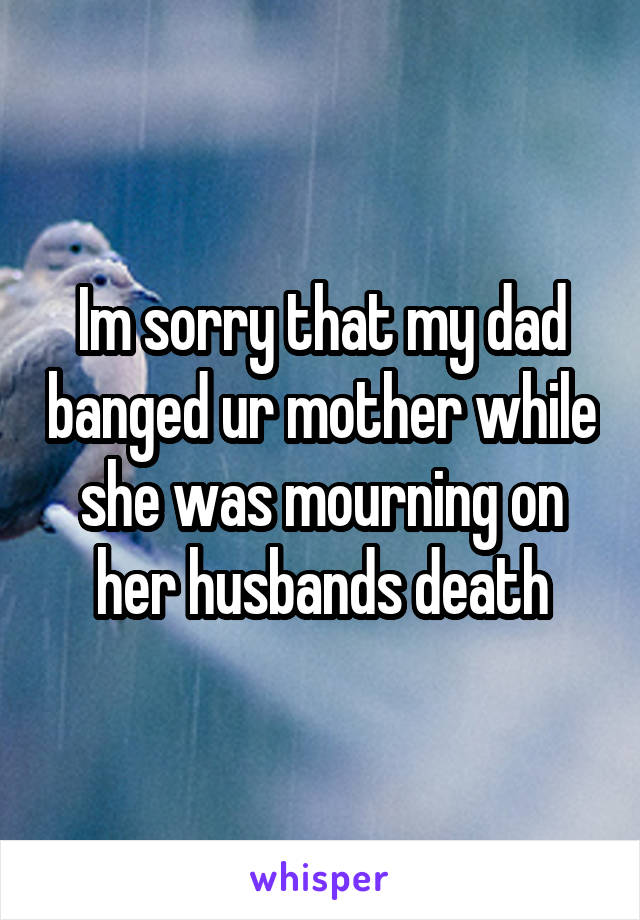 Im sorry that my dad banged ur mother while she was mourning on her husbands death