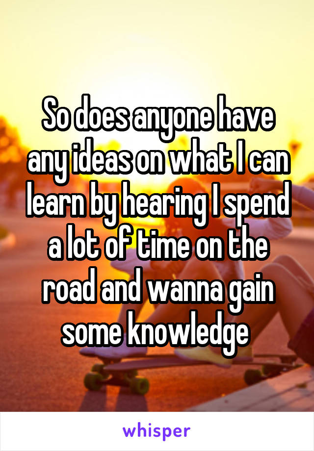 So does anyone have any ideas on what I can learn by hearing I spend a lot of time on the road and wanna gain some knowledge 
