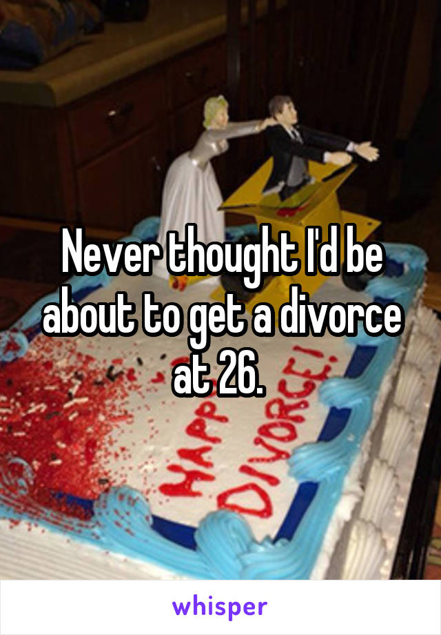 Never thought I'd be about to get a divorce at 26. 
