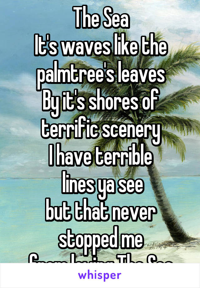 The Sea
It's waves like the palmtree's leaves
By it's shores of terrific scenery
I have terrible
 lines ya see
but that never stopped me
from loving The Sea
