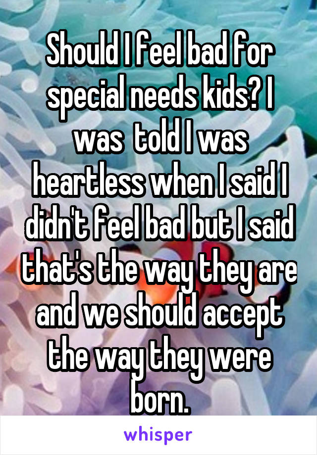 Should I feel bad for special needs kids? I was  told I was heartless when I said I didn't feel bad but I said that's the way they are and we should accept the way they were born.