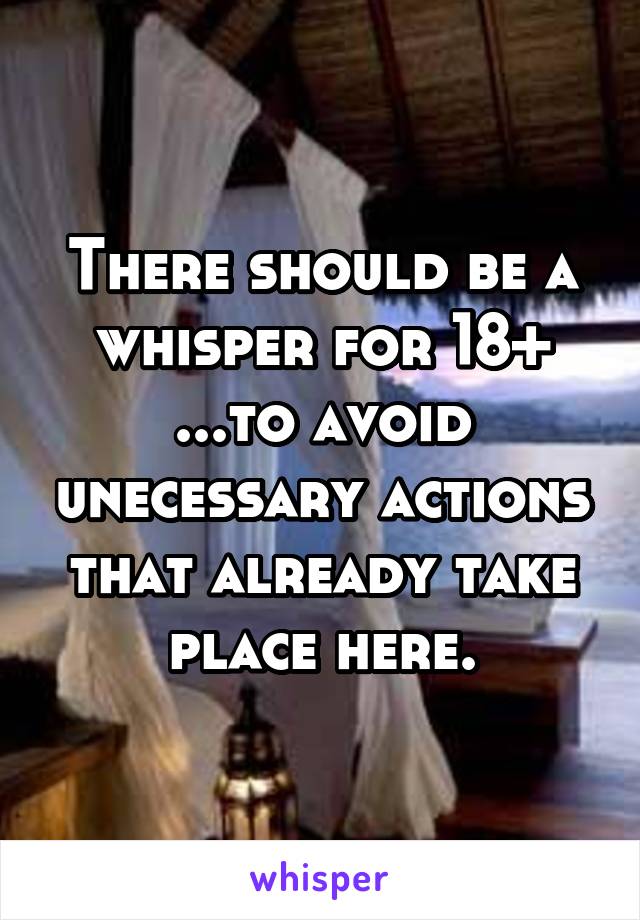 There should be a whisper for 18+ ...to avoid unecessary actions that already take place here.