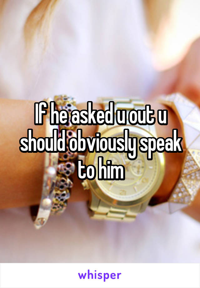 If he asked u out u should obviously speak to him