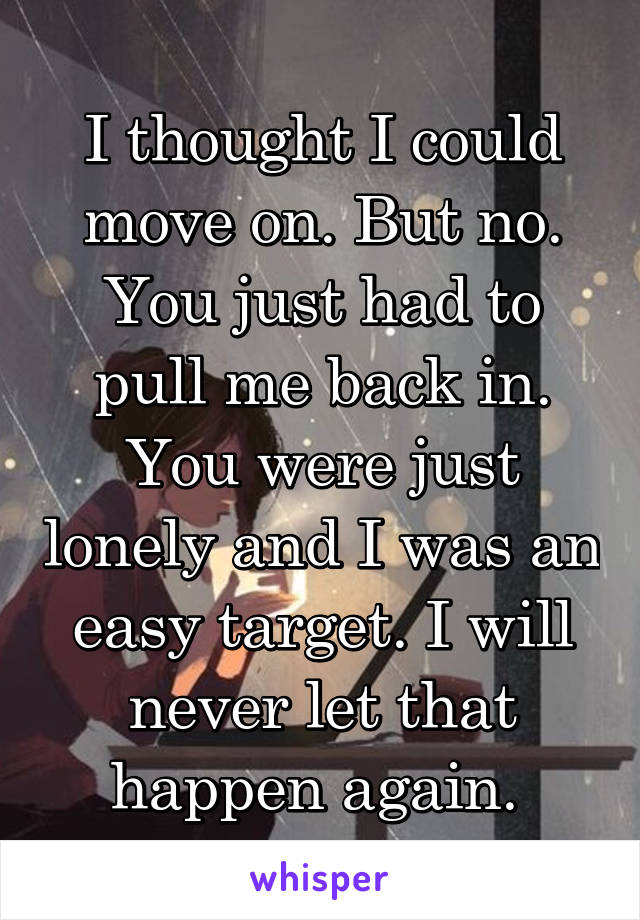 I thought I could move on. But no. You just had to pull me back in. You were just lonely and I was an easy target. I will never let that happen again. 