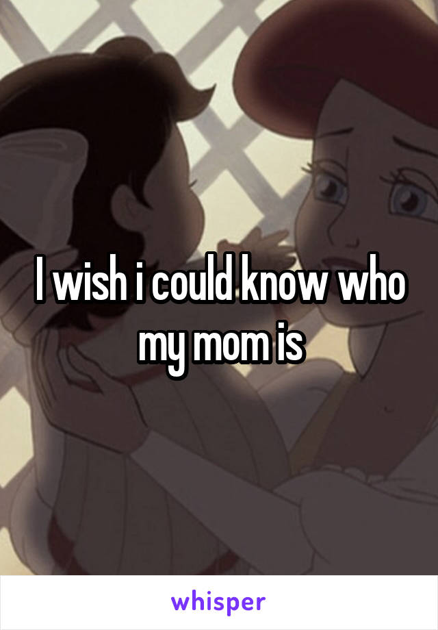 I wish i could know who my mom is