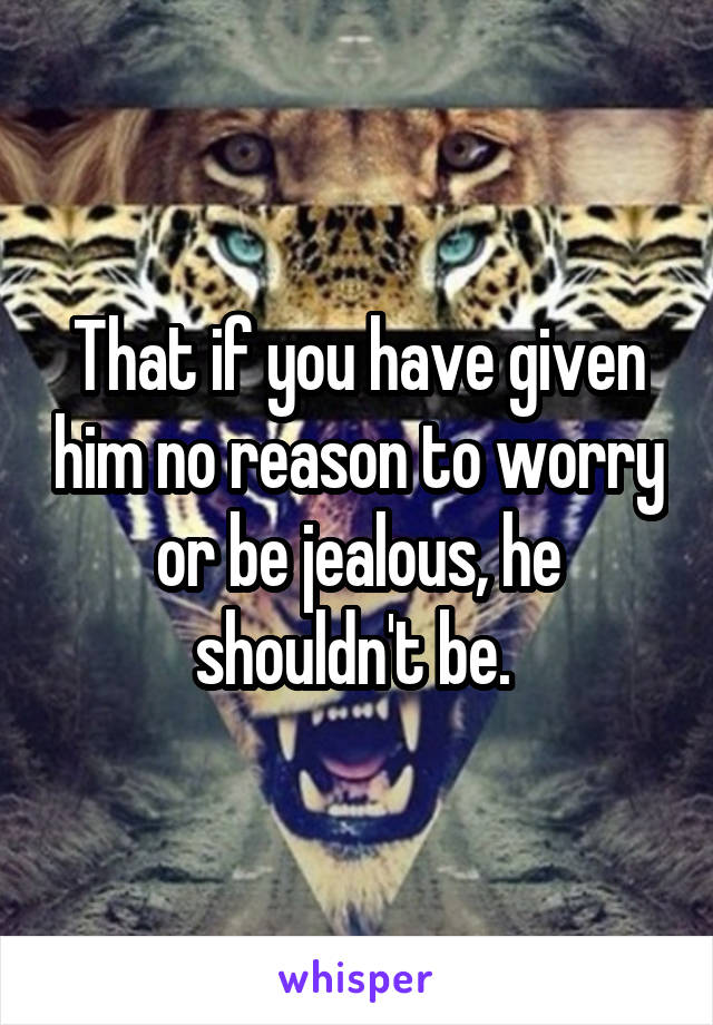 That if you have given him no reason to worry or be jealous, he shouldn't be. 