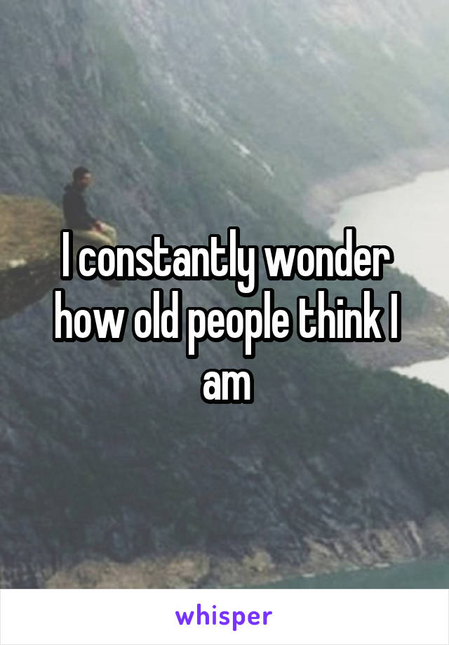 I constantly wonder how old people think I am