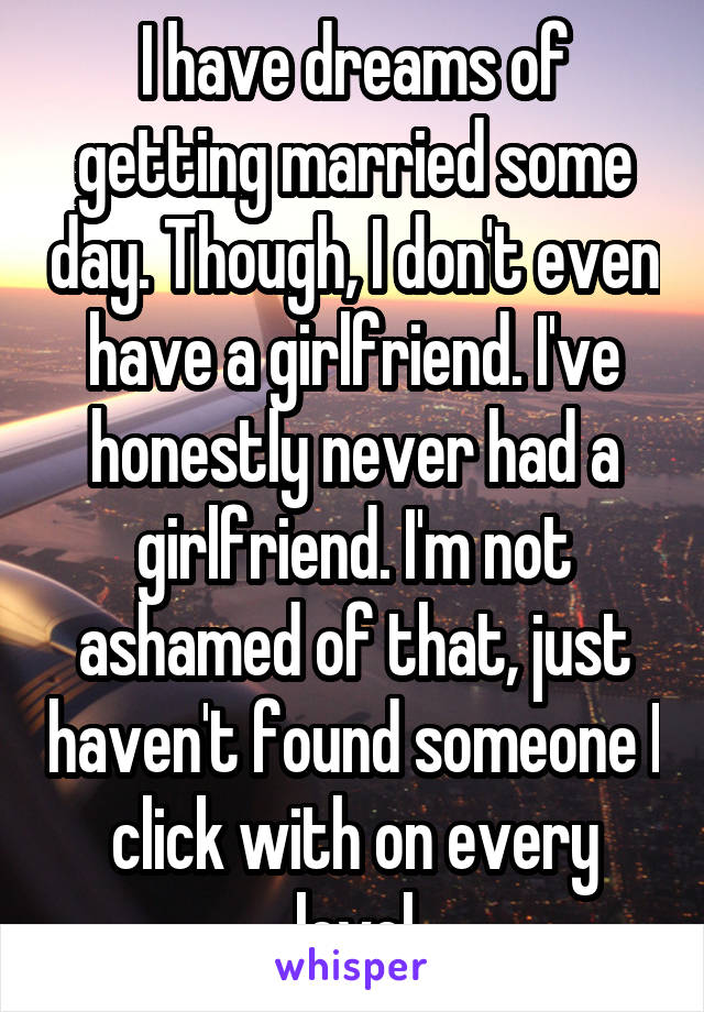 I have dreams of getting married some day. Though, I don't even have a girlfriend. I've honestly never had a girlfriend. I'm not ashamed of that, just haven't found someone I click with on every level