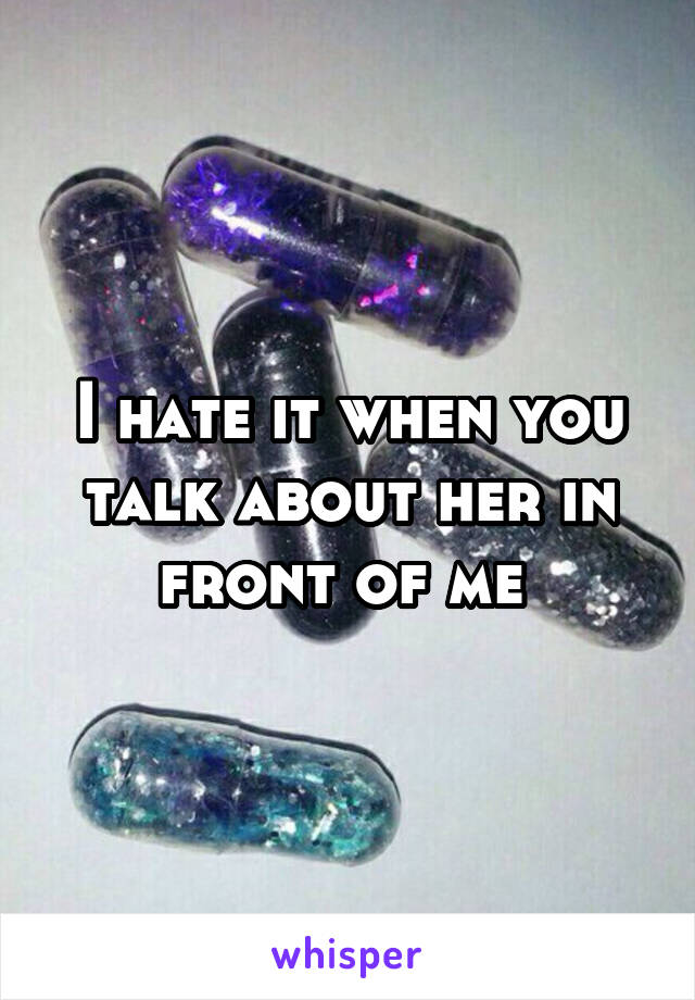 I hate it when you talk about her in front of me 