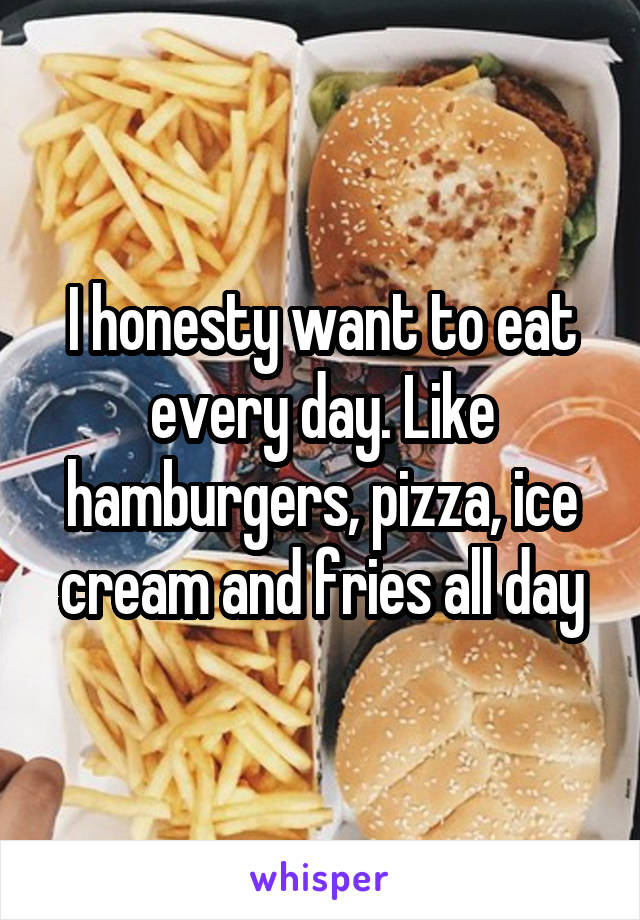 I honesty want to eat every day. Like hamburgers, pizza, ice cream and fries all day