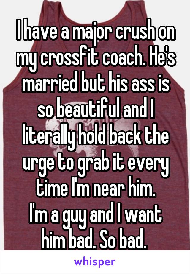 I have a major crush on my crossfit coach. He's married but his ass is so beautiful and I literally hold back the urge to grab it every time I'm near him.
I'm a guy and I want him bad. So bad. 