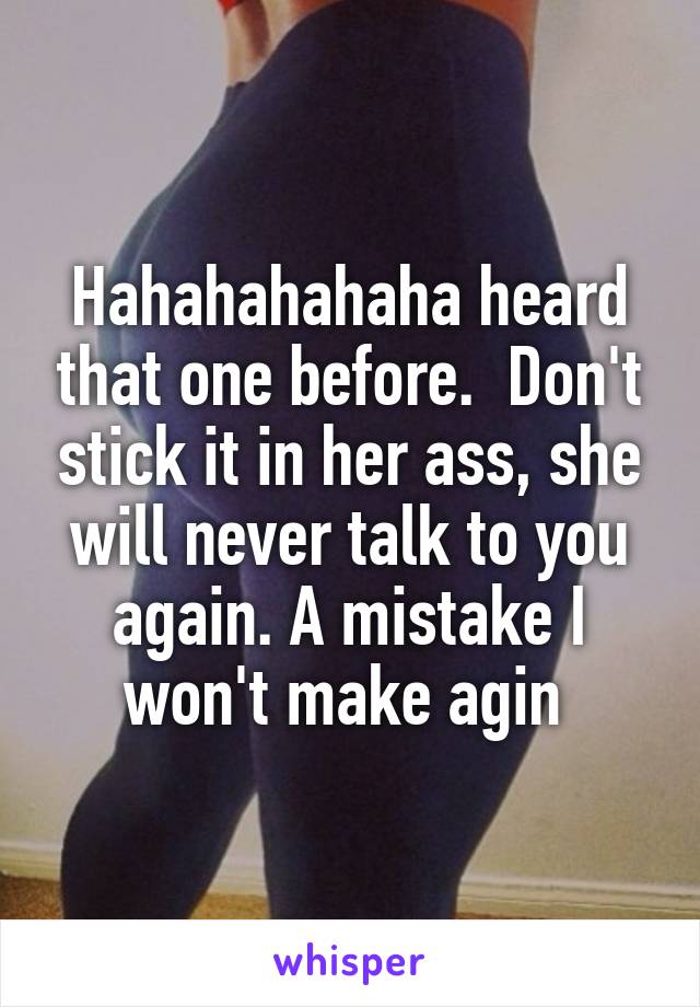 Hahahahahaha heard that one before.  Don't stick it in her ass, she will never talk to you again. A mistake I won't make agin 