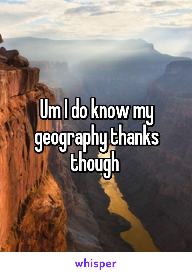 Um I do know my geography thanks though 