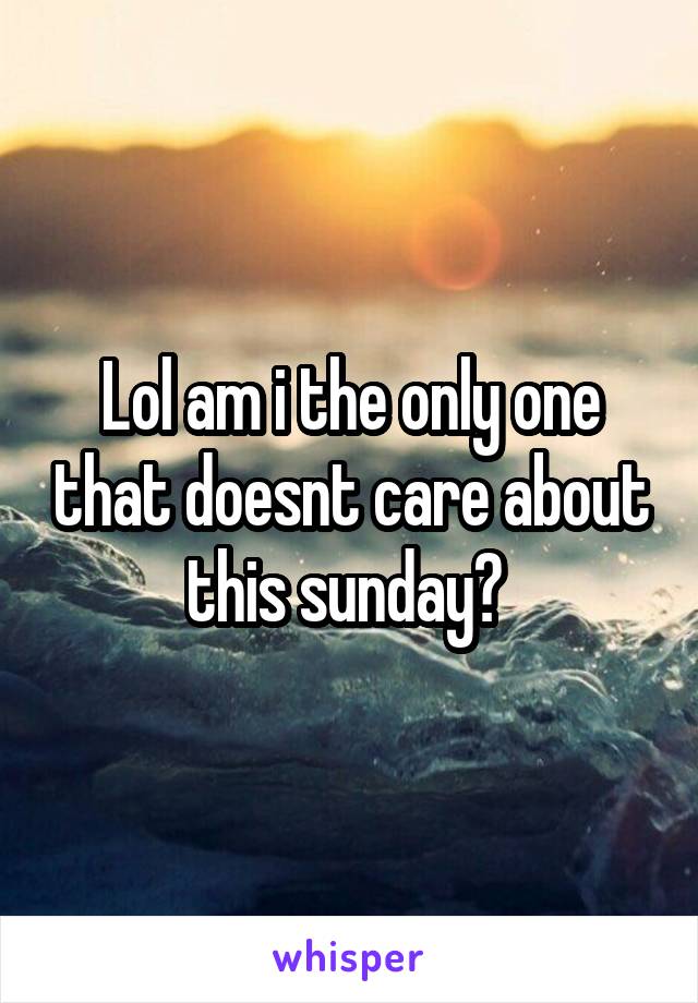 Lol am i the only one that doesnt care about this sunday? 