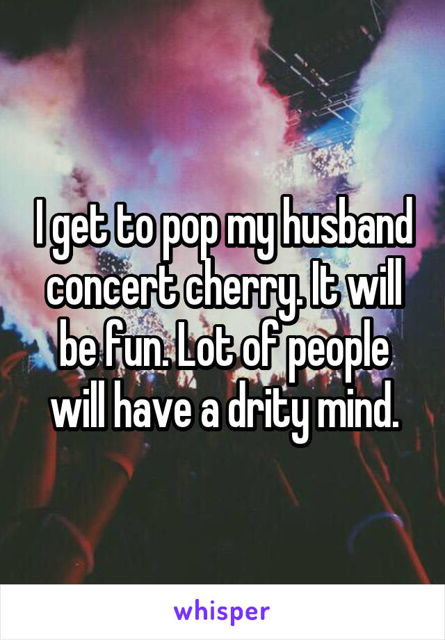 I get to pop my husband concert cherry. It will be fun. Lot of people will have a drity mind.