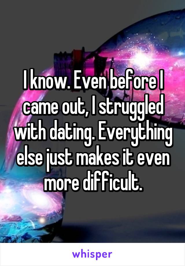 I know. Even before I came out, I struggled with dating. Everything else just makes it even more difficult.