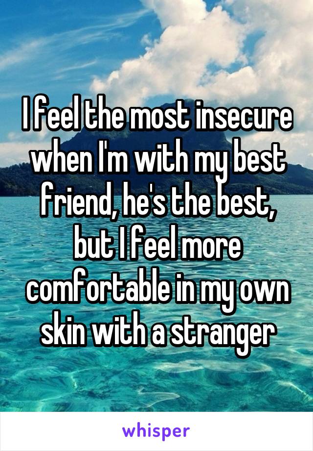 I feel the most insecure when I'm with my best friend, he's the best, but I feel more comfortable in my own skin with a stranger
