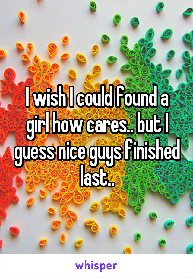 I wish I could found a girl how cares.. but I guess nice guys finished last..