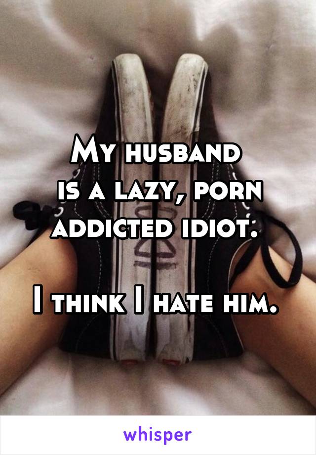 My husband 
is a lazy, porn addicted idiot. 

I think I hate him. 