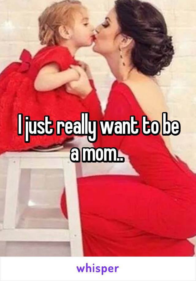 I just really want to be a mom.. 