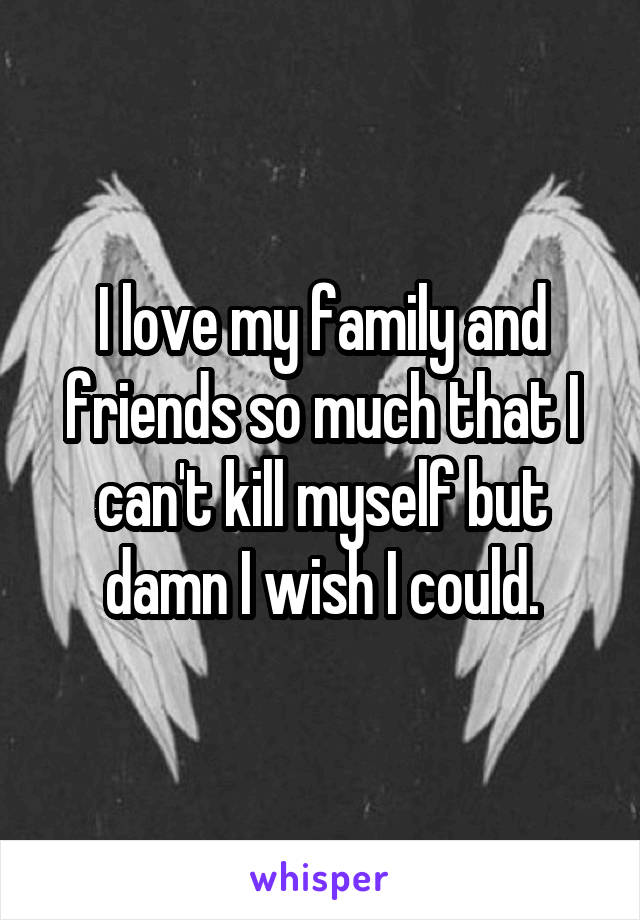 I love my family and friends so much that I can't kill myself but damn I wish I could.