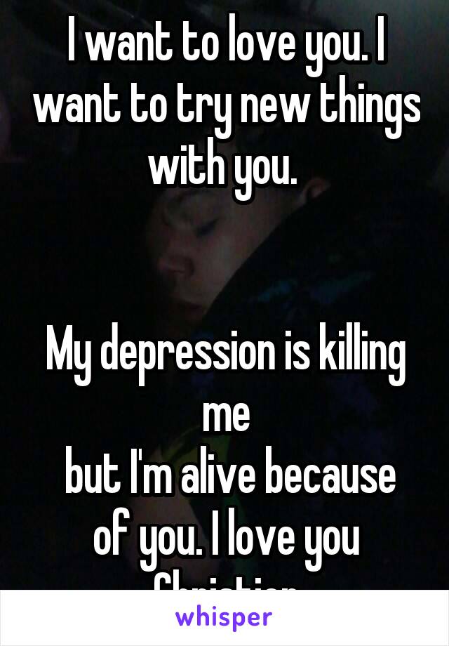 I want to love you. I want to try new things with you. 


My depression is killing me
 but I'm alive because of you. I love you Christien