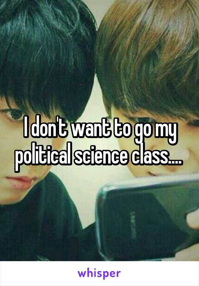 I don't want to go my political science class.... 