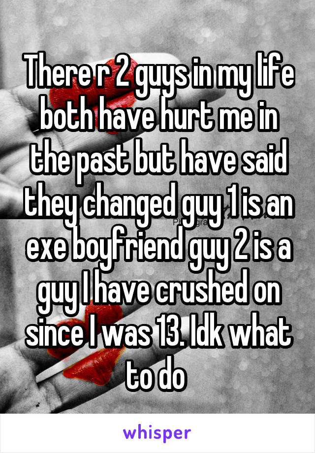 There r 2 guys in my life both have hurt me in the past but have said they changed guy 1 is an exe boyfriend guy 2 is a guy I have crushed on since I was 13. Idk what to do 