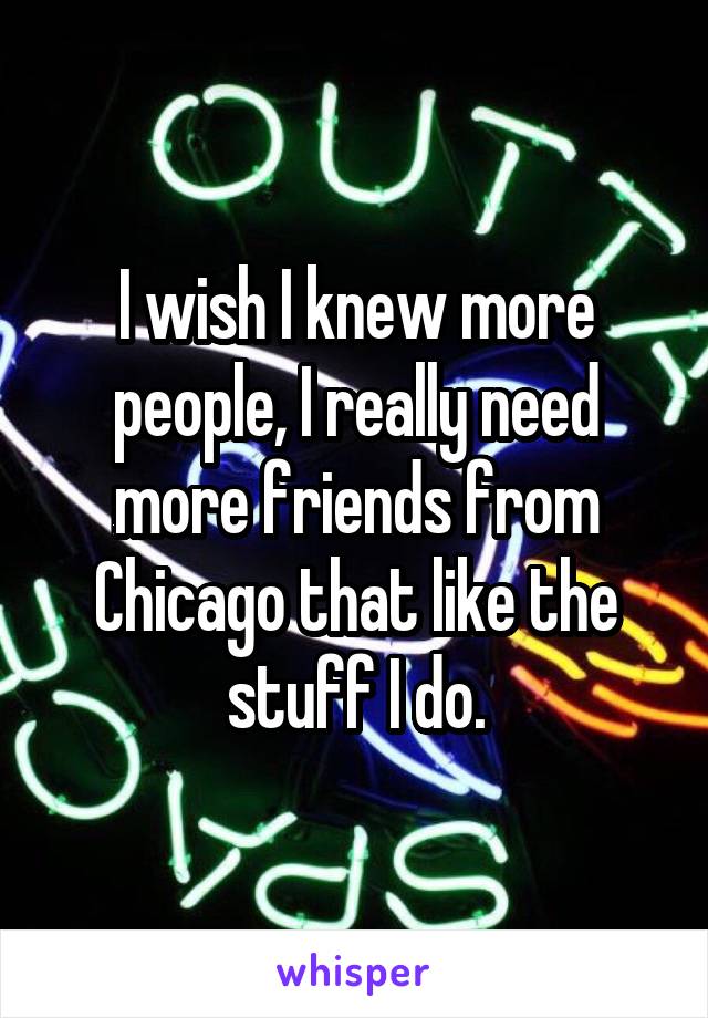 I wish I knew more people, I really need more friends from Chicago that like the stuff I do.
