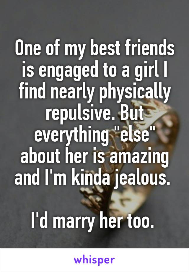 One of my best friends is engaged to a girl I find nearly physically repulsive. But everything "else" about her is amazing and I'm kinda jealous. 

I'd marry her too. 
