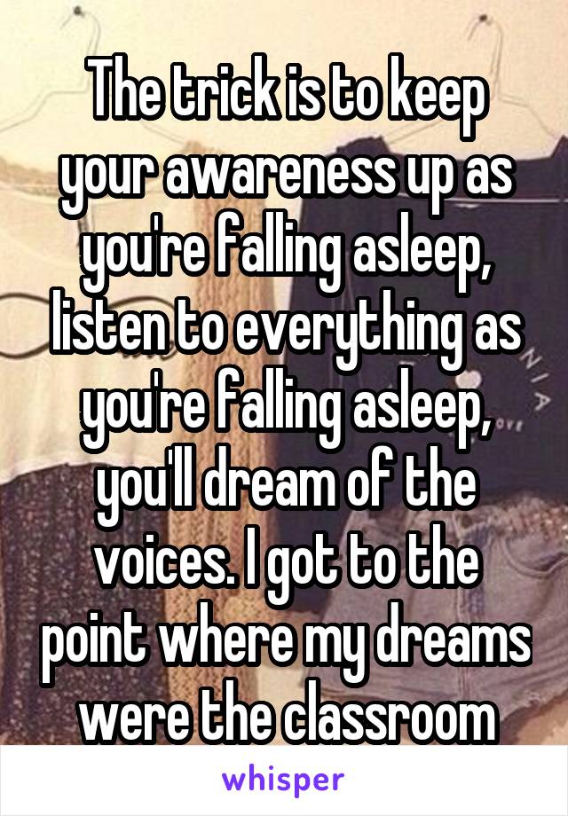 The trick is to keep your awareness up as you're falling asleep, listen to everything as you're falling asleep, you'll dream of the voices. I got to the point where my dreams were the classroom