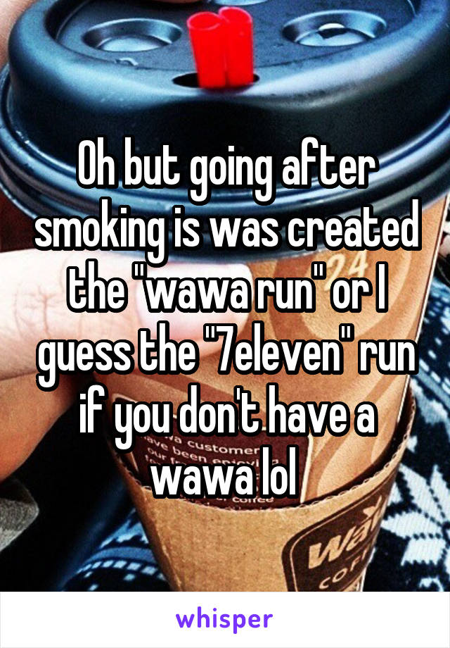 Oh but going after smoking is was created the "wawa run" or I guess the "7eleven" run if you don't have a wawa lol 