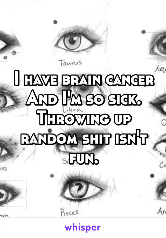 I have brain cancer
And I'm so sick. Throwing up random shit isn't fun.