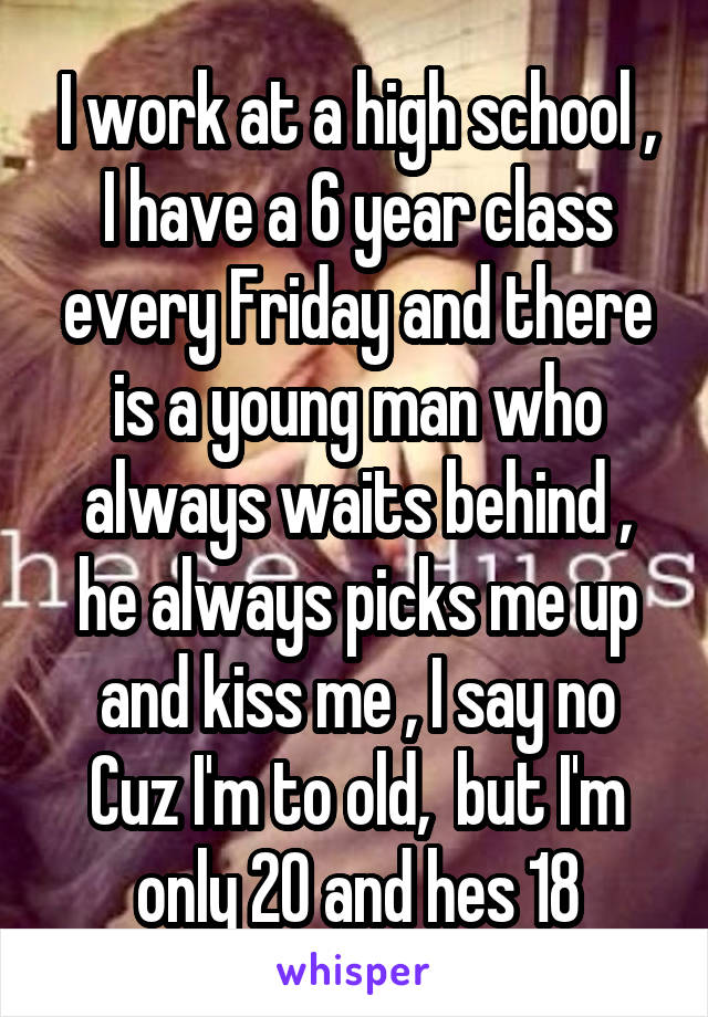I work at a high school , I have a 6 year class every Friday and there is a young man who always waits behind , he always picks me up and kiss me , I say no Cuz I'm to old,  but I'm only 20 and hes 18