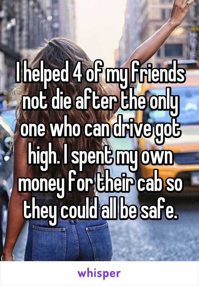 I helped 4 of my friends not die after the only one who can drive got high. I spent my own money for their cab so they could all be safe.