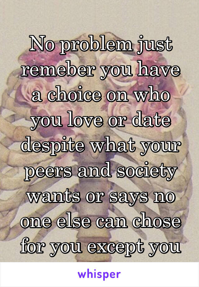 No problem just remeber you have a choice on who you love or date despite what your peers and society wants or says no one else can chose for you except you