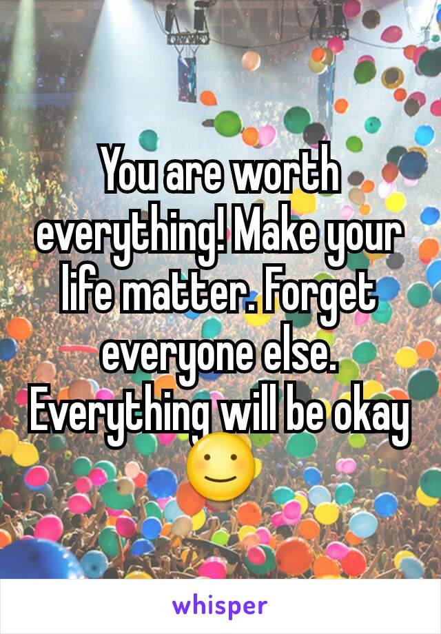 You are worth everything! Make your life matter. Forget everyone else. Everything will be okay ☺